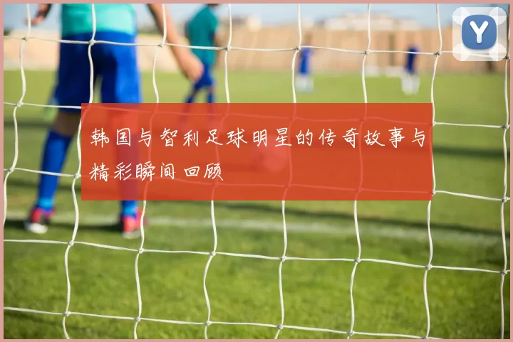 韩国与智利足球明星的传奇故事与精彩瞬间回顾