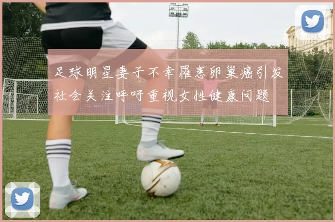 足球明星妻子不幸罹患卵巢癌引发社会关注呼吁重视女性健康问题