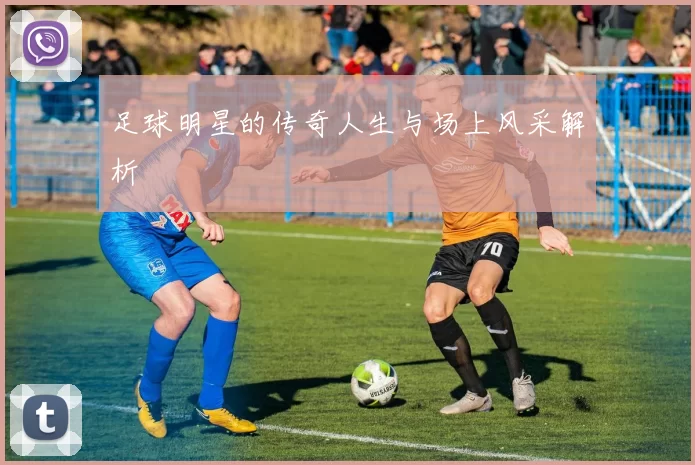 足球明星的传奇人生与场上风采解析