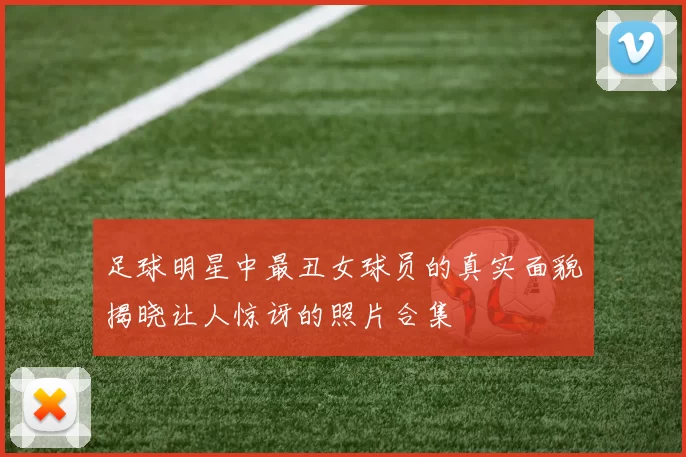 足球明星中最丑女球员的真实面貌揭晓让人惊讶的照片合集