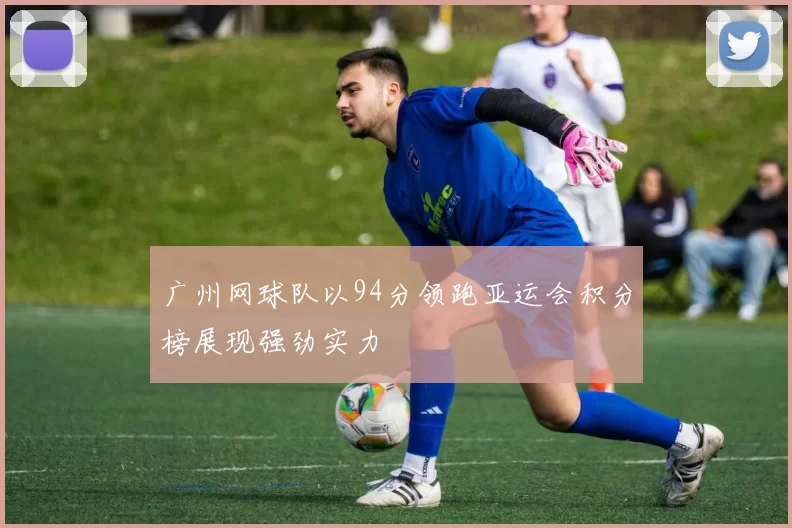 广州网球队以94分领跑亚运会积分榜展现强劲实力