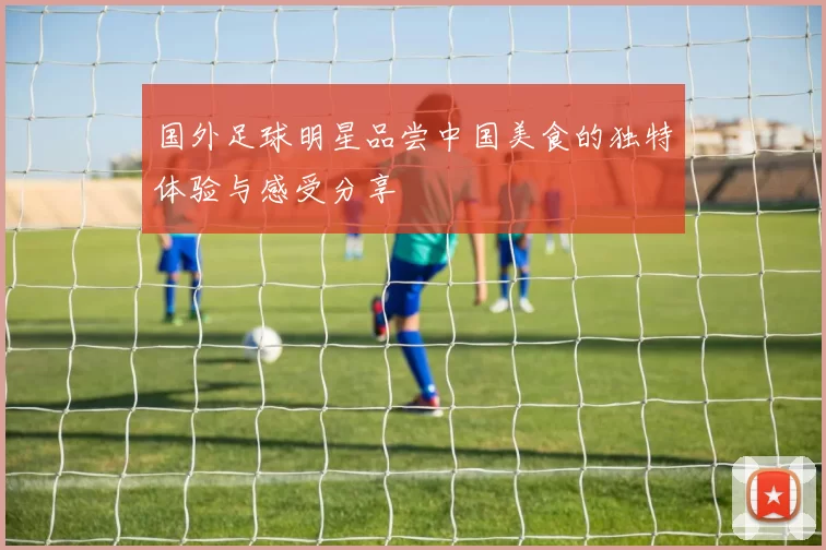 国外足球明星品尝中国美食的独特体验与感受分享