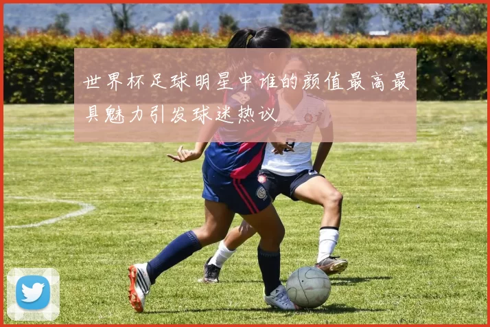 世界杯足球明星中谁的颜值最高最具魅力引发球迷热议