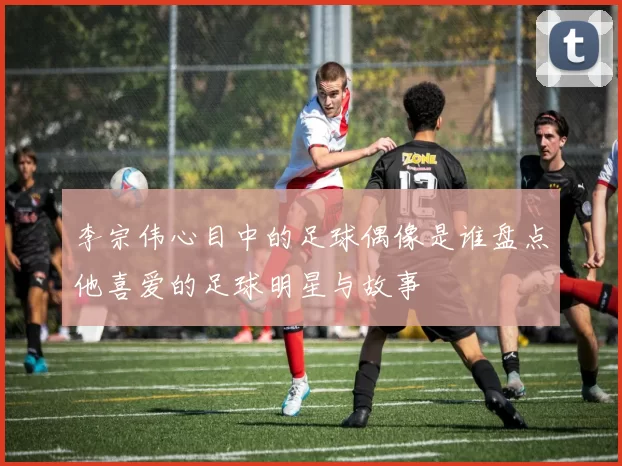 李宗伟心目中的足球偶像是谁盘点他喜爱的足球明星与故事