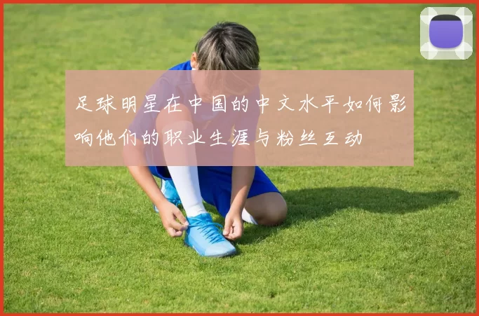 足球明星在中国的中文水平如何影响他们的职业生涯与粉丝互动