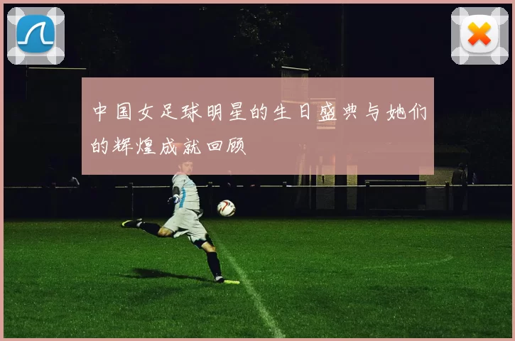 中国女足球明星的生日盛典与她们的辉煌成就回顾
