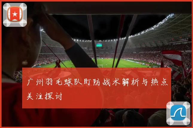 广州羽毛球队盯防战术解析与热点关注探讨