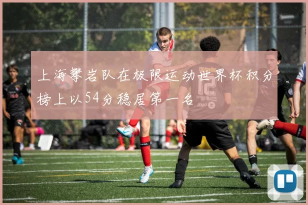 上海攀岩队在极限运动世界杯积分榜上以54分稳居第一名
