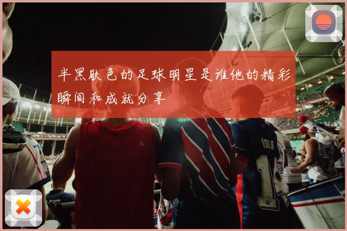 半黑肤色的足球明星是谁他的精彩瞬间和成就分享