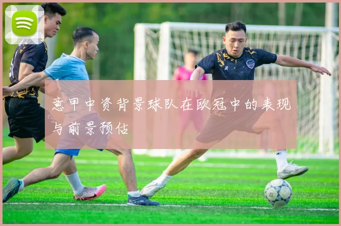 意甲中资背景球队在欧冠中的表现与前景预估