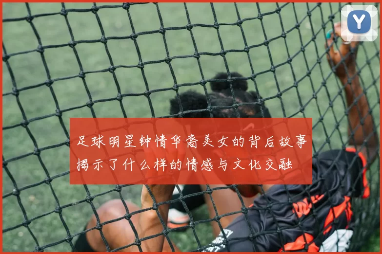 足球明星钟情华裔美女的背后故事揭示了什么样的情感与文化交融