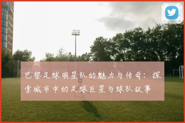 巴黎足球明星队的魅力与传奇：探索城市中的足球巨星与球队故事