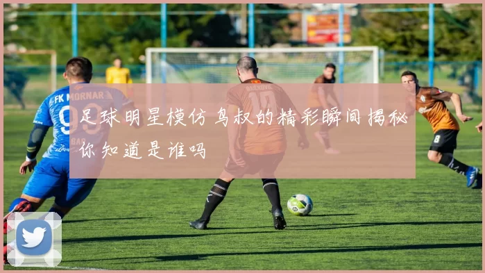 足球明星模仿鸟叔的精彩瞬间揭秘你知道是谁吗