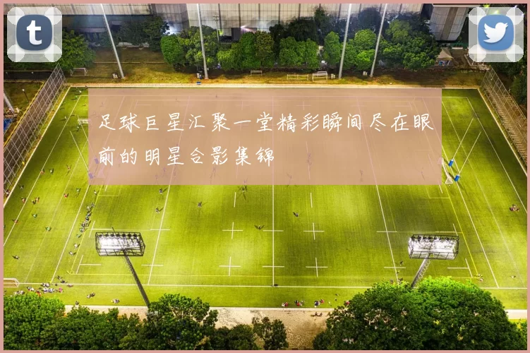足球巨星汇聚一堂精彩瞬间尽在眼前的明星合影集锦