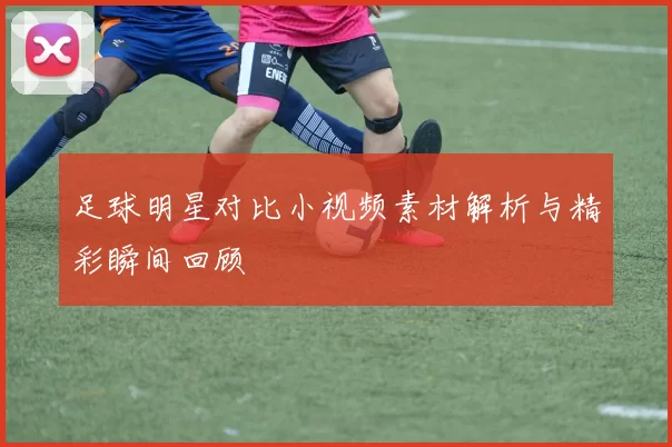 足球明星对比小视频素材解析与精彩瞬间回顾