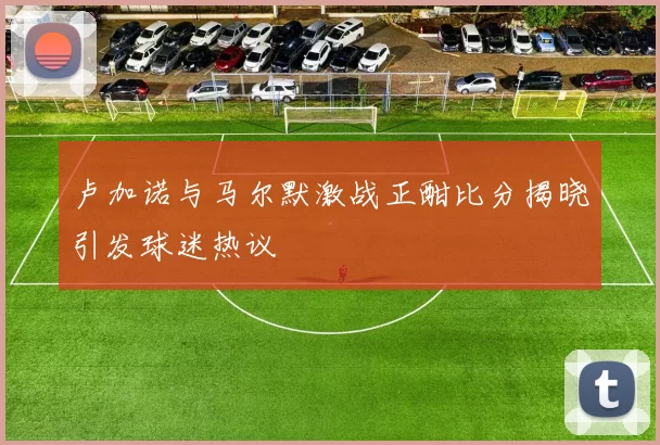 卢加诺与马尔默激战正酣比分揭晓引发球迷热议