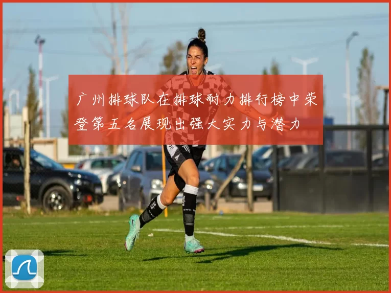 广州排球队在排球耐力排行榜中荣登第五名展现出强大实力与潜力