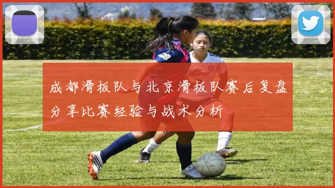 成都滑板队与北京滑板队赛后复盘分享比赛经验与战术分析