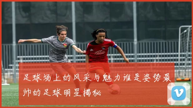 足球场上的风采与魅力谁是姿势最帅的足球明星揭秘