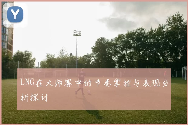 LNG在大师赛中的节奏掌控与表现分析探讨