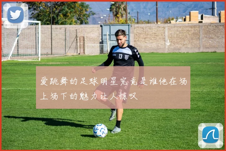 爱跳舞的足球明星究竟是谁他在场上场下的魅力让人惊叹
