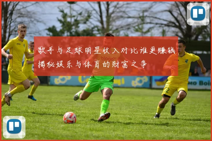 歌手与足球明星收入对比谁更赚钱揭秘娱乐与体育的财富之争