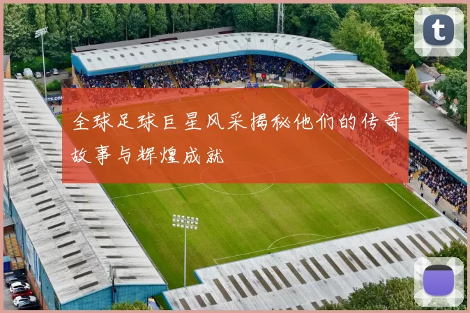 全球足球巨星风采揭秘他们的传奇故事与辉煌成就