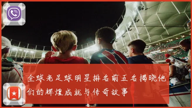 全球老足球明星排名前五名揭晓他们的辉煌成就与传奇故事