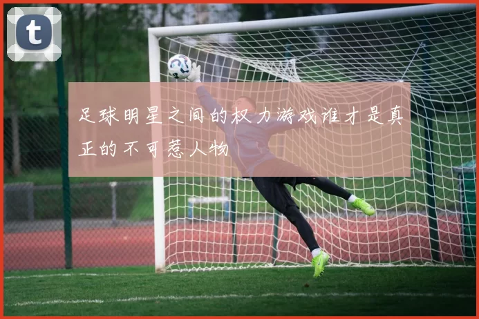 足球明星之间的权力游戏谁才是真正的不可惹人物