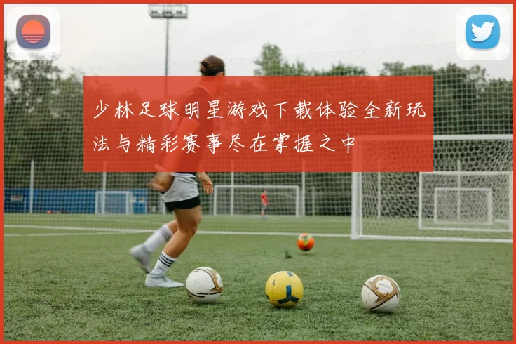 少林足球明星游戏下载体验全新玩法与精彩赛事尽在掌握之中