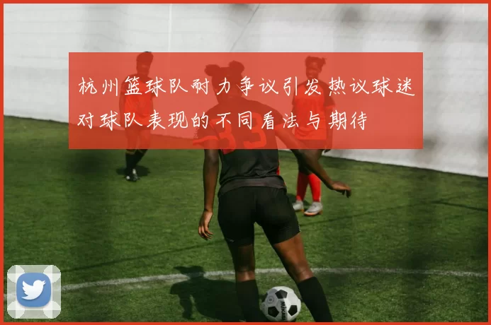 杭州篮球队耐力争议引发热议球迷对球队表现的不同看法与期待