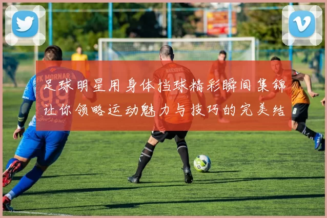 足球明星用身体挡球精彩瞬间集锦让你领略运动魅力与技巧的完美结合