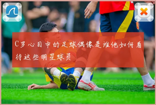C罗心目中的足球偶像是谁他如何看待这些明星球员