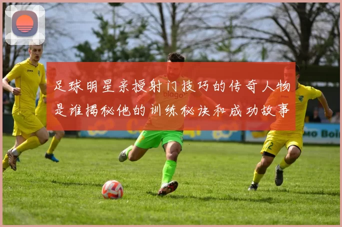 足球明星亲授射门技巧的传奇人物是谁揭秘他的训练秘诀和成功故事