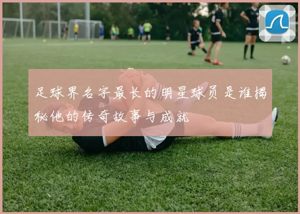足球界名字最长的明星球员是谁揭秘他的传奇故事与成就