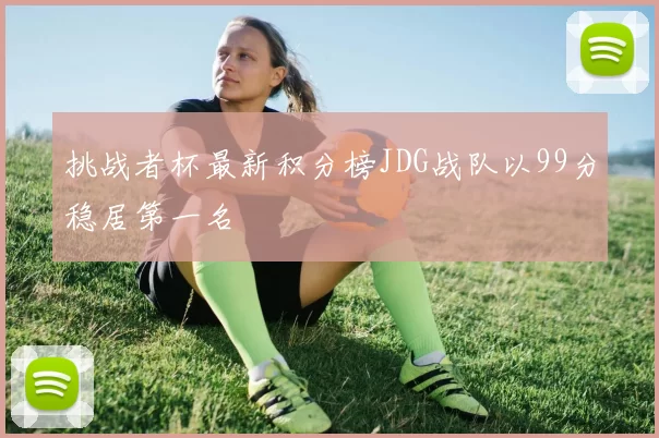 挑战者杯最新积分榜JDG战队以99分稳居第一名