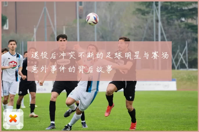 退役后冲突不断的足球明星与赛场意外事件的背后故事