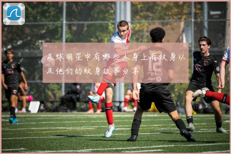 足球明星中有哪些人身上有纹身以及他们的纹身故事分享