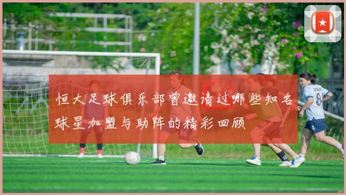 恒大足球俱乐部曾邀请过哪些知名球星加盟与助阵的精彩回顾