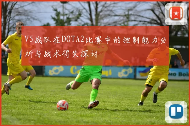 V5战队在DOTA2比赛中的控制能力分析与战术得失探讨