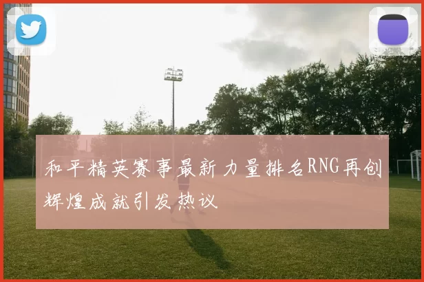 和平精英赛事最新力量排名RNG再创辉煌成就引发热议
