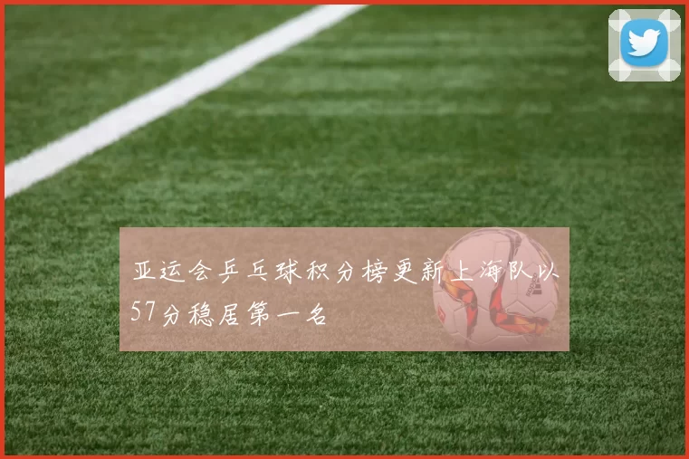 亚运会乒乓球积分榜更新上海队以57分稳居第一名