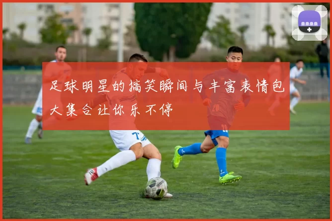 足球明星的搞笑瞬间与丰富表情包大集合让你乐不停