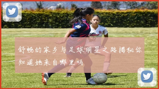 舒畅的家乡与足球明星之路揭秘你知道她来自哪里吗