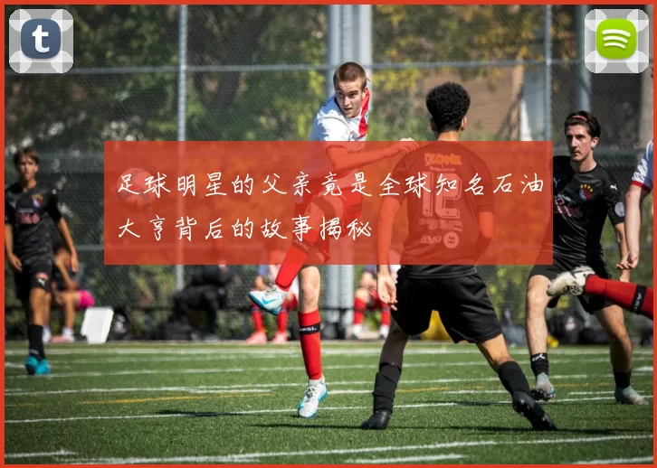 足球明星的父亲竟是全球知名石油大亨背后的故事揭秘