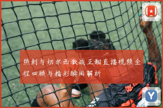 热刺与切尔西激战正酣直播视频全程回顾与精彩瞬间解析