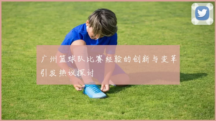 广州篮球队比赛经验的创新与变革引发热议探讨