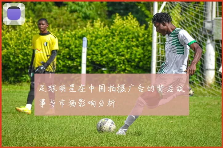 足球明星在中国拍摄广告的背后故事与市场影响分析