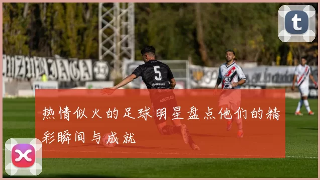 热情似火的足球明星盘点他们的精彩瞬间与成就
