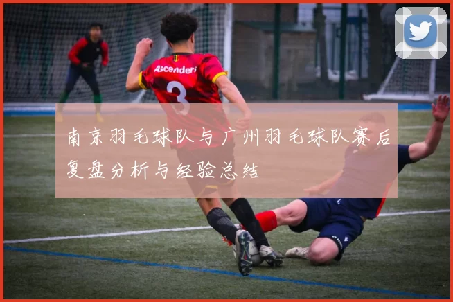 南京羽毛球队与广州羽毛球队赛后复盘分析与经验总结